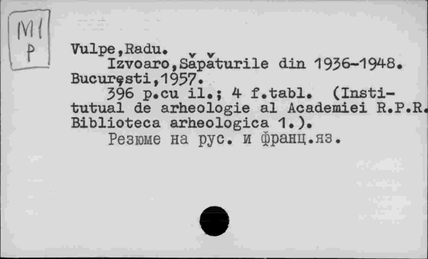 ﻿Vulpe,Radu. v v
Izvoaro,Sapaturile din 1936-194-8, Bucurçsti,1957•
396 p.cu il.; 4 f.tabl. (Insti-tutual de arheologie al Academiei R.P.R Biblioteca arheologica 1.).
Резюме на рус. и франц.яз.